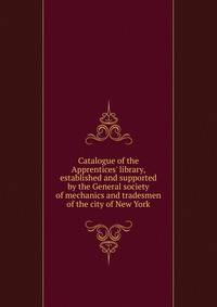 Catalogue of the Apprentices' library, established and supported by the General society of mechanics and tradesmen of the city of New York