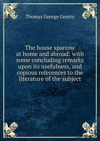 The house sparrow at home and abroad: with some concluding remarks upon its usefulness, and copious references to the literature of the subject