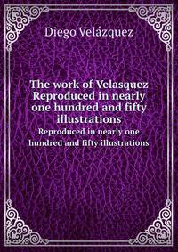 The work of Velasquez. Reproduced in nearly one hundred and fifty illustrations