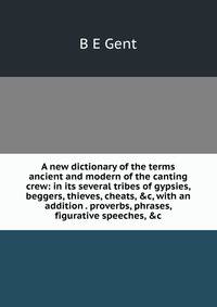 A new dictionary of the terms ancient and modern of the canting crew: in its several tribes of gypsies, beggers, thieves, cheats, &amp;c, with an addition . proverbs, phrases, figurative speeches, &amp;c