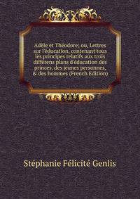 Ad?le et Th?odore; ou, Lettres sur l'?ducation, contenant tous les principes relatifs aux trois diff?rens plans d'?ducation des princes, des jeunes personnes, &amp; des hommes (French Edition)