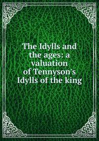 The Idylls and the ages: a valuation of Tennyson's Idylls of the king