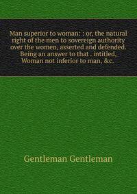 Man superior to woman: : or, the natural right of the men to sovereign authority over the women, asserted and defended. Being an answer to that . intitled, Woman not inferior to man, &amp;c. .