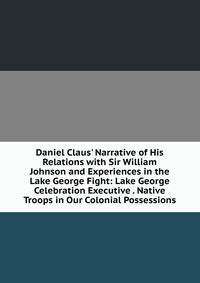 Daniel Claus' Narrative of His Relations with Sir William Johnson and Experiences in the Lake George Fight: Lake George Celebration Executive . Native Troops in Our Colonial Possessions