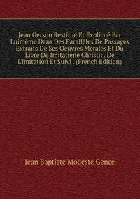 Jean Gerson Restitu? Et Explicu? Par Luim?me Dans Des Parall?les De Passages Extraits De Ses Oeuvres Merales Et Du Livre De Imitatiene Christi: . De L'imitation Et Suivi . (French Edition)