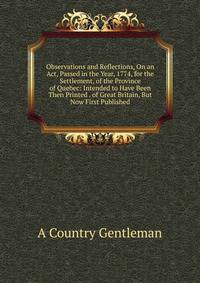 Observations and Reflections, On an Act, Passed in the Year, 1774, for the Settlement, of the Province of Quebec: Intended to Have Been Then Printed . of Great Britain, But Now First Published