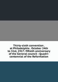 Thirty-sixth convention . at Philadelphia . October 24th to 31st, 1917: fiftieth anniversary of the General council : Quadri-centennial of the Reformation