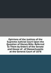 Opinions of the Justices of the Supreme Judicial Court Upon the Question of Money Bills: Referred to Them by Orders of the Senate and House of . of Massachusetts at the General Court of 1878