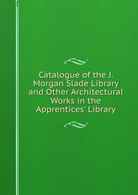Catalogue of the J. Morgan Slade Library and Other Architectural Works in the Apprentices' Library