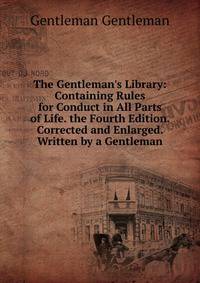 The Gentleman's Library: Containing Rules for Conduct in All Parts of Life. the Fourth Edition. Corrected and Enlarged. Written by a Gentleman