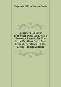 Les Diners Du Baron D'holbach, Dans Lesquels Se Trouvent Rassembl?s Une Partie Des Gens De La Cour Et Des Litt?rateurs Du 18E Si?cle (French Edition)