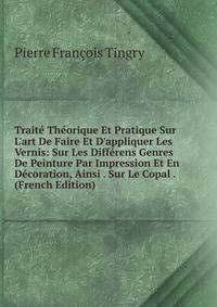 Trait? Th?orique Et Pratique Sur L'art De Faire Et D'appliquer Les Vernis: Sur Les Diff?rens Genres De Peinture Par Impression Et En D?coration, Ainsi . Sur Le Copal . (French Edition)