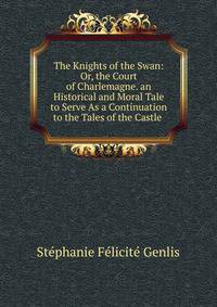 The Knights of the Swan: Or, the Court of Charlemagne. an Historical and Moral Tale to Serve As a Continuation to the Tales of the Castle .