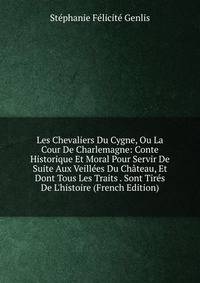 Les Chevaliers Du Cygne, Ou La Cour De Charlemagne: Conte Historique Et Moral Pour Servir De Suite Aux Veill?es Du Ch?teau, Et Dont Tous Les Traits . Sont Tir?s De L'histoire (French Edition)