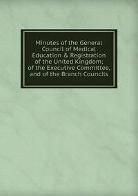 Minutes of the General Council of Medical Education &amp; Registration of the United Kingdom; of the Executive Committee, and of the Branch Councils