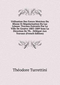Utilisation Des Forces Motrices Du Rhone Et Regularisation Du Lac Leman: Travaux Executes Par La Ville De Geneve 1883-1889 Sous La Direction De Th. . Delegue Aux Travaux (French Edition)