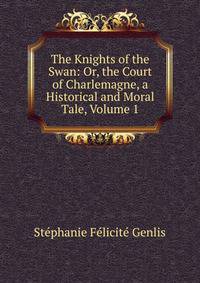 The Knights of the Swan: Or, the Court of Charlemagne, a Historical and Moral Tale, Volume 1