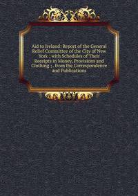 Aid to Ireland: Report of the General Relief Committee of the City of New York ; with Schedules of Their Receipts in Money, Provisions and Clothing ; . from the Correspondence and Publications