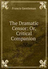 The Dramatic Censor: Or, Critical Companion .