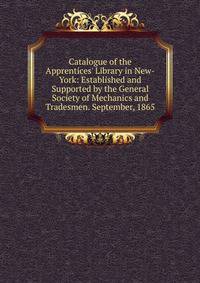 Catalogue of the Apprentices' Library in New-York: Established and Supported by the General Society of Mechanics and Tradesmen. September, 1865