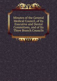 Minutes of the General Medical Council, of Its Executive and Dental Committees, and of Its Three Branch Councils