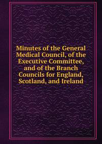 Minutes of the General Medical Council, of the Executive Committee, and of the Branch Councils for England, Scotland, and Ireland