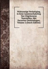 Wiskunstige Verlustiging, in Eene Aaneenschakeling Van Uitgeleezene Voorstellen, Met Derzelver Ontbindingen, Volume 2 (Dutch Edition)