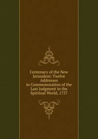 Centenary of the New Jerusalem: Twelve Addresses in Commemoration of the Last Judgment in the Spiritual World, 1757