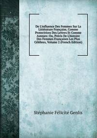 De L'influence Des Femmes Sur La Litt?rature Fran?aise, Comme Protectrices Des Lettres Et Comme Auteurs: Ou, Pr?cis De L'histoire Des Femmes Fran?aises Les Plus C?l?bres, Volume 2 (French Edition)