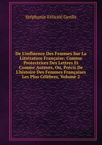 De L'influence Des Femmes Sur La Litt?rature Fran?aise: Comme Protectrices Des Lettres Et Comme Auteurs, Ou, Pr?cis De L'histoire Des Femmes Fran?aises Les Plus C?l?bres, Volume 2