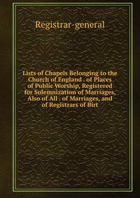 Lists of Chapels Belonging to the Church of England . of Places of Public Worship, Registered for Solemnization of Marriages, Also of All . of Marriages, and of Registrars of Birt