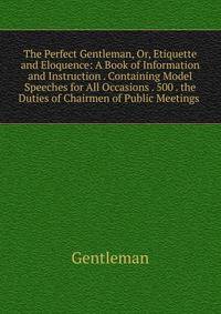 The Perfect Gentleman, Or, Etiquette and Eloquence: A Book of Information and Instruction . Containing Model Speeches for All Occasions . 500 . the Duties of Chairmen of Public Meetings .