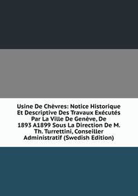 Usine De Chevres: Notice Historique Et Descriptive Des Travaux Executes Par La Ville De Geneve, De 1893 A1899 Sous La Direction De M. Th. Turrettini, Conseiller Administratif (Swedish Edition)