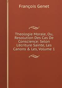 Theologie Morale, Ou, Resolution Des Cas De Conscience: Selon L'?criture Sainte, Les Canons &amp; Les, Volume 1