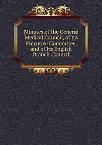 Minutes of the General Medical Council, of Its Executive Committee, and of Its English Branch Council