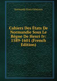 Cahiers Des Etats De Normandie Sous Le Regne De Henri Iv: 1589-1601 (French Edition)