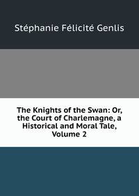 The Knights of the Swan: Or, the Court of Charlemagne, a Historical and Moral Tale, Volume 2