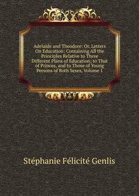 Adelaide and Theodore: Or, Letters On Education: Containing All the Principles Relative to Three Different Plans of Education; to That of Princes, and to Those of Young Persons of Both Sexes, Volume 1