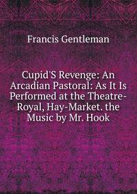 Cupid'S Revenge: An Arcadian Pastoral: As It Is Performed at the Theatre-Royal, Hay-Market. the Music by Mr. Hook