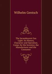 The Incandescent Gas Light: Its History, Character and Operation. Comp. for the Inventor, the Manufacturer and the Consumer