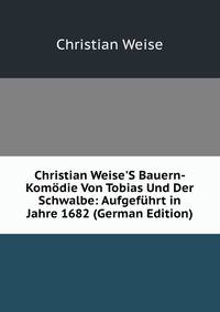 Christian Weise'S Bauern-Kom?die Von Tobias Und Der Schwalbe: Aufgef?hrt in Jahre 1682 (German Edition)