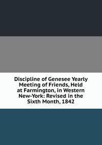 Discipline of Genesee Yearly Meeting of Friends, Held at Farmington, in Western New-York: Revised in the Sixth Month, 1842