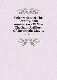 Celebration Of The Seventy-fifth Anniversary Of The Chatham Artillery Of Savannah: May 1, 1861