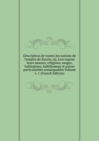 Description de toutes les nations de l'empire de Russie, o?, L'on expose leurs moeurs, religions, usages, habitations, habillemens et autres particulatit?s remarquables Volume v. 1 (French Edition)