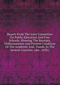 Report From The Joint Committee On Public Education And Free Schools, Showing The Receipts, Disbursements And Present Condition Of The Academic And . Funds, In The Several Counties. (dec. 1828.)