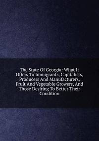The State Of Georgia: What It Offers To Immigrants, Capitalists, Producers And Manufacturers, Fruit And Vegetable Growers, And Those Desiring To Better Their Condition
