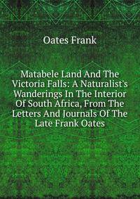 Matabele Land And The Victoria Falls: A Naturalist's Wanderings In The Interior Of South Africa, From The Letters And Journals Of The Late Frank Oates