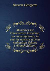 Memoires sur l'imperatrice Josephine, ses contemporains, la cour de navarre et de la malmaison Volume 1 (French Edition)