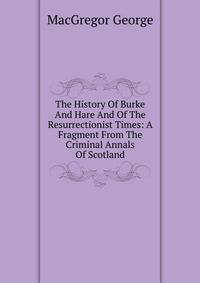 The History Of Burke And Hare And Of The Resurrectionist Times: A Fragment From The Criminal Annals Of Scotland
