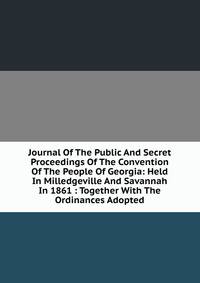 Journal Of The Public And Secret Proceedings Of The Convention Of The People Of Georgia: Held In Milledgeville And Savannah In 1861 : Together With The Ordinances Adopted